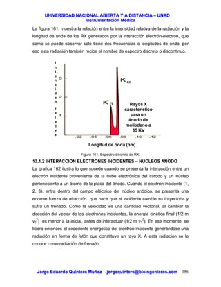 UUNNIIVVEERRSSIIDDAADD NNAACCIIOONNAALL AABBIIEERRTTAA YY AA DDIISSTTAANNCCIIAA –– UUNNAADD
IInnssttrruummeennttaacciióónn MMééddiiccaa
JJoorrggee EEdduuaarrddoo QQuuiinntteerroo MMuuññoozz –– jjoorrggeeqquuiinntteerroo@@bbiiooiinnggeenniieerrooss..ccoomm 156
La figura 161, muestra la relación entre la intensidad relativa de la radiación y la
longitud de onda de los RX generados por la interacción electrón-electrón, que
como se puede observar solo tiene dos frecuencias o longitudes de onda, por
eso esta radiación también recibe el nombre de espectro discreto o discontinuo.
Figura 161. Espectro discreto de RX.
13.1.2 INTERACCION ELECTRONES INCIDENTES – NUCLEOS ANODO
La grafica 162 ilustra lo que sucede cuando se presenta la interacción entre un
electrón incidente proveniente de la nube electrónica del cátodo y un núcleo
perteneciente a un átomo de la placa del ánodo. Cuando el electrón incidente (1,
2, 3), entra dentro del campo eléctrico del núcleo anódico, se presenta una
enorme fuerza de atracción que hace que el incidente cambie su trayectoria y
sufra un frenado. Como la velocidad es una cantidad vectorial, al cambiar la
dirección del vector de los electrones incidentes, la energía cinética final (1/2 m
v2
2
) es menor a la inicial, antes de interactuar (1/2 m v1
2
). En ese momento, se
libera entonces el excedente energético del electrón incidente generándose una
radiación en forma de fotón que constituye un rayo X. A esta radiación se le
conoce como radiación de frenado.
Rayos X
característico
para un
ánodo de
molibdeno a
35 KV
Longitud de onda (nm)
I
n
t
e
n
s
i
d
a
d
r
e
l
a
ti
v
a
 