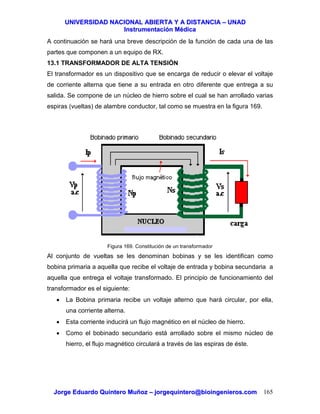 UUNNIIVVEERRSSIIDDAADD NNAACCIIOONNAALL AABBIIEERRTTAA YY AA DDIISSTTAANNCCIIAA –– UUNNAADD
IInnssttrruummeennttaacciióónn MMééddiiccaa
JJoorrggee EEdduuaarrddoo QQuuiinntteerroo MMuuññoozz –– jjoorrggeeqquuiinntteerroo@@bbiiooiinnggeenniieerrooss..ccoomm 165
A continuación se hará una breve descripción de la función de cada una de las
partes que componen a un equipo de RX.
13.1 TRANSFORMADOR DE ALTA TENSIÓN
El transformador es un dispositivo que se encarga de reducir o elevar el voltaje
de corriente alterna que tiene a su entrada en otro diferente que entrega a su
salida. Se compone de un núcleo de hierro sobre el cual se han arrollado varias
espiras (vueltas) de alambre conductor, tal como se muestra en la figura 169.
Figura 169. Constitución de un transformador
Al conjunto de vueltas se les denominan bobinas y se les identifican como
bobina primaria a aquella que recibe el voltaje de entrada y bobina secundaria a
aquella que entrega el voltaje transformado. El principio de funcionamiento del
transformador es el siguiente:
• La Bobina primaria recibe un voltaje alterno que hará circular, por ella,
una corriente alterna.
• Esta corriente inducirá un flujo magnético en el núcleo de hierro.
• Como el bobinado secundario está arrollado sobre el mismo núcleo de
hierro, el flujo magnético circulará a través de las espiras de éste.
 
