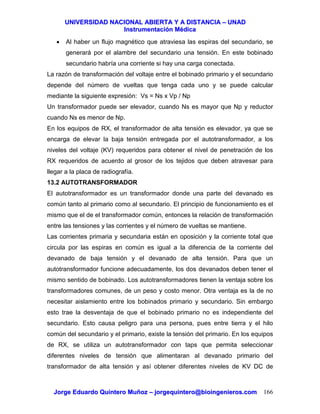 UUNNIIVVEERRSSIIDDAADD NNAACCIIOONNAALL AABBIIEERRTTAA YY AA DDIISSTTAANNCCIIAA –– UUNNAADD
IInnssttrruummeennttaacciióónn MMééddiiccaa
JJoorrggee EEdduuaarrddoo QQuuiinntteerroo MMuuññoozz –– jjoorrggeeqquuiinntteerroo@@bbiiooiinnggeenniieerrooss..ccoomm 166
• Al haber un flujo magnético que atraviesa las espiras del secundario, se
generará por el alambre del secundario una tensión. En este bobinado
secundario habría una corriente si hay una carga conectada.
La razón de transformación del voltaje entre el bobinado primario y el secundario
depende del número de vueltas que tenga cada uno y se puede calcular
mediante la siguiente expresión: Vs = Ns x Vp / Np
Un transformador puede ser elevador, cuando Ns es mayor que Np y reductor
cuando Ns es menor de Np.
En los equipos de RX, el transformador de alta tensión es elevador, ya que se
encarga de elevar la baja tensión entregada por el autotransformador, a los
niveles del voltaje (KV) requeridos para obtener el nivel de penetración de los
RX requeridos de acuerdo al grosor de los tejidos que deben atravesar para
llegar a la placa de radiografía.
13.2 AUTOTRANSFORMADOR
El autotransformador es un transformador donde una parte del devanado es
común tanto al primario como al secundario. El principio de funcionamiento es el
mismo que el de el transformador común, entonces la relación de transformación
entre las tensiones y las corrientes y el número de vueltas se mantiene.
Las corrientes primaria y secundaria están en oposición y la corriente total que
circula por las espiras en común es igual a la diferencia de la corriente del
devanado de baja tensión y el devanado de alta tensión. Para que un
autotransformador funcione adecuadamente, los dos devanados deben tener el
mismo sentido de bobinado. Los autotransformadores tienen la ventaja sobre los
transformadores comunes, de un peso y costo menor. Otra ventaja es la de no
necesitar aislamiento entre los bobinados primario y secundario. Sin embargo
esto trae la desventaja de que el bobinado primario no es independiente del
secundario. Esto causa peligro para una persona, pues entre tierra y el hilo
común del secundario y el primario, existe la tensión del primario. En los equipos
de RX, se utiliza un autotransformador con taps que permita seleccionar
diferentes niveles de tensión que alimentaran al devanado primario del
transformador de alta tensión y así obtener diferentes niveles de KV DC de
 