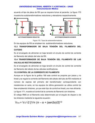 UUNNIIVVEERRSSIIDDAADD NNAACCIIOONNAALL AABBIIEERRTTAA YY AA DDIISSTTAANNCCIIAA –– UUNNAADD
IInnssttrruummeennttaacciióónn MMééddiiccaa
JJoorrggee EEdduuaarrddoo QQuuiinntteerroo MMuuññoozz –– jjoorrggeeqquuiinntteerroo@@bbiiooiinnggeenniieerrooss..ccoomm 167
acuerdo al tipo de placa de RX que se requiera tomar al paciente. La figura 170
muestra los autotransformadores reductores y elevadores respectivamente.
Figura 170. Tipos de autotransformadores
En los equipos de RX se emplean los autotransformadores reductores.
13.3 TRANSFORMADOR DE BAJA TENSIÓN DEL FILAMENTO DEL
CATODO
Es el encargado de alimentar en baja tensión el circuito de control de corriente
de filamento del cátodo del tubo de RX.
13.4 TRANSFORMADOR DE BAJA TENSIÓN DEL FILAMENTO DE LAS
VALVULAS RECTIFICADORAS
Es el encargado de alimentar en baja tensión el circuito de control de corriente
de filamento del cátodo de las válvulas rectificadoras.
13.5 CONTROL DE LA CORRIENTE DE FILAMENTO
Aunque en la figura de la grafica 168 este control se propone por pasos y no
lineal y se regula la corriente del filamento del cátodo del tubo de RX mediante el
número de espiras del primario del transformador correspondiente con
resistencias en serie, en los equipos de última generación se utiliza control de
fase empleando tiristores, ya que este tipo de control es lineal y es mas eficiente.
La figura 171, muestra el control de la corriente de filamento con tiristores.
El voltaje RMS en el filamento esta determinado por el ángulo de disparo α de
los tiristores mediante la siguiente ecuación:
AUTOTRANSFORMADOR REDUCTORAUTOTRANSFORMADOR REDUCTOR AUTOTRANSFORMADOR ELEVADORAUTOTRANSFORMADOR ELEVADOR
VRMS = Vm/√2 [1/π (π – α + (sen2α)/2]1/2
 