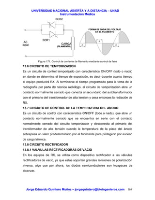 UUNNIIVVEERRSSIIDDAADD NNAACCIIOONNAALL AABBIIEERRTTAA YY AA DDIISSTTAANNCCIIAA –– UUNNAADD
IInnssttrruummeennttaacciióónn MMééddiiccaa
JJoorrggee EEdduuaarrddoo QQuuiinntteerroo MMuuññoozz –– jjoorrggeeqquuiinntteerroo@@bbiiooiinnggeenniieerrooss..ccoomm 168
Figura 171. Control de corriente de filamento mediante control de fase
13.6 CIRCUITO DE TEMPORIZACION
Es un circuito de control temporizado con característica ON/OFF (todo o nada)
en donde se determina el tiempo de exposición, es decir durante cuanto tiempo
el equipo producirá RX. Al terminarse el tiempo programado para la toma de la
radiografía por parte del técnico radiólogo, el circuito de temporización abre un
contacto normalmente cerrado que conecta al secundario del autotransformador
con el primario del transformador de alta tensión y cesa entonces la radiación de
RX.
13.7 CIRCUITO DE CONTROL DE LA TEMPERATURA DEL ANODO
Es un circuito de control con característica ON/OFF (todo o nada), que abre un
contacto normalmente cerrado que se encuentra en serie con el contacto
normalmente cerrado del circuito temporizador y desconecta al primario del
transformador de alta tensión cuando la temperatura de la placa del ánodo
sobrepasa un valor predeterminado por el fabricante para protegerlo por exceso
de carga térmica.
13.8 CIRCUITO RECTIFICADOR
13.8.1 VALVULAS RECTIFICADORAS DE VACIO
En los equipos de RX, se utiliza como dispositivo rectificador a las válvulas
rectificadoras de vacío, ya que estas soportan grandes tensiones de polarización
inversa, algo que por ahora, los diodos semiconductores son incapaces de
alcanzar.
FORMA DE ONDA DEL VOLTAJEFORMA DE ONDA DEL VOLTAJE
EN EL FILAMENTOEN EL FILAMENTO
(FILAMENTO)(FILAMENTO)
 