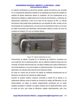 UUNNIIVVEERRSSIIDDAADD NNAACCIIOONNAALL AABBIIEERRTTAA YY AA DDIISSTTAANNCCIIAA –– UUNNAADD
IInnssttrruummeennttaacciióónn MMééddiiccaa
JJoorrggee EEdduuaarrddoo QQuuiinntteerroo MMuuññoozz –– jjoorrggeeqquuiinntteerroo@@bbiiooiinnggeenniieerrooss..ccoomm 169
La válvula rectificadora se denomina también válvula termoiónica que consiste
en un componente electrónico basado en la propiedad que tienen los metales en
caliente de liberar electrones desde su superficie. Se usó ampliamente en la
electrónica analógica y digital antes de la invención del transistor, y sobrevive en
aplicaciones específicas, como es el caso de los equipos de RX. La válvula
termoiónica más simple está constituida por una ampolla de vidrio, similar a la de
las lámparas de incandescencia, a la que se le ha practicado el vacío y en la que
se hallan encerrados dos electrodos, denominados cátodo y ánodo, tal como se
muestra en la figura 172, con su símbolo clásico.
Figura 172. Válvula rectificadora de vacío
Físicamente, el cátodo, consiste en un filamento de wolframio, recubierto por
una sustancia rica en electrones libres, que se calienta mediante el paso de una
corriente. El ánodo está formado por una placa metálica que rodea al filamento a
una cierta distancia y a la que se aplica un potencial positivo. Por constar de dos
electrodos a la válvula antes descrita se le denomina diodo.
En tanto en cuanto que la función de cátodo es realizada directamente por el
filamento, se trata de una válvula de caldeo directo.
Cuando se quieren obtener mayores corrientes a través de la válvula y un
aislamiento eléctrico entre la fuente de corriente de caldeo del filamento y la de
ánodo-cátodo, se utiliza un cátodo independiente constituido por un tubito
metálico revestido o "pintado" con algún material rico en electrones libres, como
el óxido de torio, que rodea el filamento, aislado eléctricamente, pero muy
 