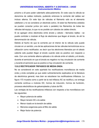 UUNNIIVVEERRSSIIDDAADD NNAACCIIOONNAALL AABBIIEERRTTAA YY AA DDIISSTTAANNCCIIAA –– UUNNAADD
IInnssttrruummeennttaacciióónn MMééddiiccaa
JJoorrggee EEdduuaarrddoo QQuuiinntteerroo MMuuññoozz –– jjoorrggeeqquuiinntteerroo@@bbiiooiinnggeenniieerrooss..ccoomm 170
próximo a él para poder calentarlo adecuadamente. En este caso la válvula se
denomina de caldeo indirecto, pudiendo entonces la corriente del caldeo ser
incluso alterna. En este tipo de válvulas el filamento solo es el elemento
calefactor y no se considera un electrodo activo. Al estar los filamentos aislados
se pueden conectar juntos (en serie o paralelo) los filamentos de todas las
válvulas del equipo, lo que no es posible con cátodos de caldeo directo.
Si se agregan otros electrodos entre ánodo y cátodo - llamados rejillas - se
puede controlar o modular el flujo de electrones que llegan al ánodo, de ahí la
denominación de válvula.
Debido al hecho de que la corriente por el interior de la válvula solo puede
circular en un sentido, una de las aplicaciones de las válvulas termoiónicas es su
utilización como rectificador, es decir que los electrones liberados por el cátodo
caliente solo pueden llegar al ánodo cuando este es positivo con respecto a
este. Con una corriente alterna aplicada a la válvula entre el cátodo y el ánodo,
durante el semiciclo en que el ánodo es negativo no hay circulación de corriente
y durante el semiciclo que es positivo si hay circulación de corriente.
13.8.2 RECTIFICADOR TRIFASICO DE MEDIA ONDA
No se considerará en este apartado los rectificadores monofásicos de media
onda y onda completa ya que están suficientemente explicados en la literatura
de electrónica general, mas bien se estudiaran los rectificadores trifásicos. La
figura 173 muestra como a partir de la red trifásica AC se rectifica y se entrega
corriente continua a motores DC, hornos de inducción, hornos de fundición,
procesos electrolíticos de galvanoplastia y tubos de RX.
Las ventajas de los rectificadores trifásicos con respecto a los monofásicos son
las siguientes:
• Mayor potencia de salida
• Mayor tensión DC a la salida
• Menor rizado en la tensión de salida
• Menores exigencias para el filtro de salida
• Mejor factor de potencia
 