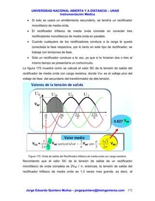 UUNNIIVVEERRSSIIDDAADD NNAACCIIOONNAALL AABBIIEERRTTAA YY AA DDIISSTTAANNCCIIAA –– UUNNAADD
IInnssttrruummeennttaacciióónn MMééddiiccaa
JJoorrggee EEdduuaarrddoo QQuuiinntteerroo MMuuññoozz –– jjoorrggeeqquuiinntteerroo@@bbiiooiinnggeenniieerrooss..ccoomm 172
• Si solo se usara un arrollamiento secundario, se tendría un rectificador
monofásico de media onda.
• El rectificador trifásico de media onda consiste en conectar tres
rectificadores monofásicos de media onda en paralelo.
• Cuando cualquiera de los rectificadores conduce a la carga le queda
conectada la fase respectiva, por lo tanto en este tipo de rectificador, se
trabaja con tensiones de fase.
• Solo un rectificador conduce a la vez, ya que si lo hicieran dos o tres al
mismo tiempo se presentaría un cortocircuito.
La figura 175 muestra como se calcula el valor DC de la tensión de salida del
rectificador de media onda con carga resistiva, donde VMF, es el voltaje pico del
voltaje de fase del secundario del transformador de alta tensión.
Figura 175. Onda de salida del Rectificador trifásico de media onda con carga resistiva.
Recordando que el valor DC de la tensión de salida de un rectificador
monofásico de onda completa es 2VMF / π, entonces, la tensión de salida del
rectificador trifásico de media onda es 1.3 veces mas grande, es decir, al
VDC =
VMF
VMF VMF VMF
VMF
 