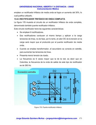 UUNNIIVVEERRSSIIDDAADD NNAACCIIOONNAALL AABBIIEERRTTAA YY AA DDIISSTTAANNCCIIAA –– UUNNAADD
IInnssttrruummeennttaacciióónn MMééddiiccaa
JJoorrggee EEdduuaarrddoo QQuuiinntteerroo MMuuññoozz –– jjoorrggeeqquuiinntteerroo@@bbiiooiinnggeenniieerrooss..ccoomm 173
emplear un rectificador trifásico de media onda se logra un aumento del 30%, lo
cual justifica utilizarlo.
13.8.3 RECTIFICADOR TRIFÁSICO DE ONDA COMPLETA
La figura 176 muestra el circuito de un rectificador trifásico de onda completa,
denominado también puente rectificador trifásico.
Este circuito rectificador tiene las siguientes características:
• Se emplean 6 rectificadores.
• Dos rectificadores conducen al mismo tiempo y aplican a la carga
tensiones de línea, no de fase, por lo tanto, el valor DC de la tensión en la
carga será mayor que el producido por el puente rectificador de media
onda.
• Cuando se emplea transformador, el secundario se conecta en estrella,
para aumentar las tensiones de línea.
• Presenta menor tensión de rizado.
• La frecuencia es 6 veces mayor que la de la red, es decir que en
Colombia, la frecuencia de la onda de salida de este tipo de rectificador
es de 360 Hz.
Figura 176. Puente rectificador trifásico
 