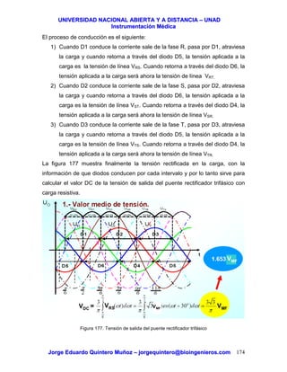 UUNNIIVVEERRSSIIDDAADD NNAACCIIOONNAALL AABBIIEERRTTAA YY AA DDIISSTTAANNCCIIAA –– UUNNAADD
IInnssttrruummeennttaacciióónn MMééddiiccaa
JJoorrggee EEdduuaarrddoo QQuuiinntteerroo MMuuññoozz –– jjoorrggeeqquuiinntteerroo@@bbiiooiinnggeenniieerrooss..ccoomm 174
El proceso de conducción es el siguiente:
1) Cuando D1 conduce la corriente sale de la fase R, pasa por D1, atraviesa
la carga y cuando retorna a través del diodo D5, la tensión aplicada a la
carga es la tensión de línea VRS. Cuando retorna a través del diodo D6, la
tensión aplicada a la carga será ahora la tensión de línea VRT.
2) Cuando D2 conduce la corriente sale de la fase S, pasa por D2, atraviesa
la carga y cuando retorna a través del diodo D6, la tensión aplicada a la
carga es la tensión de línea VST. Cuando retorna a través del diodo D4, la
tensión aplicada a la carga será ahora la tensión de línea VSR.
3) Cuando D3 conduce la corriente sale de la fase T, pasa por D3, atraviesa
la carga y cuando retorna a través del diodo D5, la tensión aplicada a la
carga es la tensión de línea VTS. Cuando retorna a través del diodo D4, la
tensión aplicada a la carga será ahora la tensión de línea VTR.
La figura 177 muestra finalmente la tensión rectificada en la carga, con la
información de que diodos conducen por cada intervalo y por lo tanto sirve para
calcular el valor DC de la tensión de salida del puente rectificador trifásico con
carga resistiva.
Figura 177. Tensión de salida del puente rectificador trifásico
VDC = VRS VMF
VMF
VMF
 