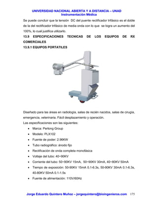 UUNNIIVVEERRSSIIDDAADD NNAACCIIOONNAALL AABBIIEERRTTAA YY AA DDIISSTTAANNCCIIAA –– UUNNAADD
IInnssttrruummeennttaacciióónn MMééddiiccaa
JJoorrggee EEdduuaarrddoo QQuuiinntteerroo MMuuññoozz –– jjoorrggeeqquuiinntteerroo@@bbiiooiinnggeenniieerrooss..ccoomm 175
Se puede concluir que la tensión DC del puente rectificador trifásico es el doble
de la del rectificador trifásico de media onda con lo que se logra un aumento del
100%, lo cual justifica utilizarlo.
13.9 ESPECIFICACIONES TECNICAS DE LOS EQUIPOS DE RX
COMERCIALES
13.9.1 EQUIPOS PORTATILES
Diseñado para las áreas en radiología, salas de recién nacidos, salas de cirugía,
emergencia, veterinaria. Fácil desplazamiento y operación.
Las especificaciones son las siguientes:
• Marca: Perlong Group
• Modelo: PLX102
• Fuente de poder: 2.96KW
• Tubo radiográfico: ánodo fijo
• Rectificación de onda completa monofásica
• Voltaje del tubo: 40~90KV
• Corriente del tubo: 50~90KV 15mA, 50~90KV 30mA, 40~80KV 50mA
• Tiempo de exposición: 50-90KV 15mA 0.1-6.3s, 50-90KV 30mA 0.1-6.3s,
40-80KV 50mA 0.1-1.5s
• Fuente de alimentación: 110V/60Hz
 