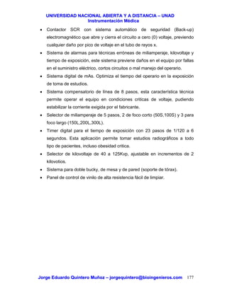 UUNNIIVVEERRSSIIDDAADD NNAACCIIOONNAALL AABBIIEERRTTAA YY AA DDIISSTTAANNCCIIAA –– UUNNAADD
IInnssttrruummeennttaacciióónn MMééddiiccaa
JJoorrggee EEdduuaarrddoo QQuuiinntteerroo MMuuññoozz –– jjoorrggeeqquuiinntteerroo@@bbiiooiinnggeenniieerrooss..ccoomm 177
• Contactor SCR con sistema automático de seguridad (Back-up)
electromagnético que abre y cierra el circuito a cero (0) voltaje, previendo
cualquier daño por pico de voltaje en el tubo de rayos x.
• Sistema de alarmas para técnicas erróneas de miliamperaje, kilovoltaje y
tiempo de exposición, este sistema previene daños en el equipo por fallas
en el suministro eléctrico, cortos circuitos o mal manejo del operario.
• Sistema digital de mAs. Optimiza el tiempo del operario en la exposición
de toma de estudios.
• Sistema compensatorio de línea de 8 pasos, esta característica técnica
permite operar el equipo en condiciones criticas de voltaje, pudiendo
estabilizar la corriente exigida por el fabricante.
• Selector de miliamperaje de 5 pasos, 2 de foco corto (50S,100S) y 3 para
foco largo (150L,200L,300L).
• Timer digital para el tiempo de exposición con 23 pasos de 1/120 a 6
segundos. Esta aplicación permite tomar estudios radiográficos a todo
tipo de pacientes, incluso obesidad critica.
• Selector de kilovoltaje de 40 a 125Kvp, ajustable en incrementos de 2
kilovotios.
• Sistema para doble bucky, de mesa y de pared (soporte de tórax).
• Panel de control de vinilo de alta resistencia fácil de limpiar.
 