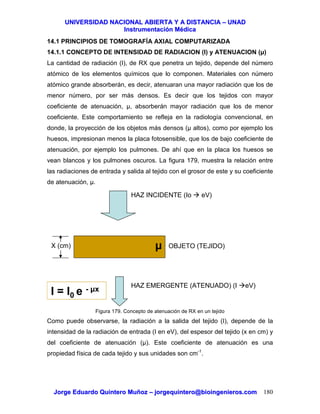 UUNNIIVVEERRSSIIDDAADD NNAACCIIOONNAALL AABBIIEERRTTAA YY AA DDIISSTTAANNCCIIAA –– UUNNAADD
IInnssttrruummeennttaacciióónn MMééddiiccaa
JJoorrggee EEdduuaarrddoo QQuuiinntteerroo MMuuññoozz –– jjoorrggeeqquuiinntteerroo@@bbiiooiinnggeenniieerrooss..ccoomm 180
14.1 PRINCIPIOS DE TOMOGRAFÍA AXIAL COMPUTARIZADA
14.1.1 CONCEPTO DE INTENSIDAD DE RADIACION (I) y ATENUACION (µ)
La cantidad de radiación (I), de RX que penetra un tejido, depende del número
atómico de los elementos químicos que lo componen. Materiales con número
atómico grande absorberán, es decir, atenuaran una mayor radiación que los de
menor número, por ser más densos. Es decir que los tejidos con mayor
coeficiente de atenuación, µ, absorberán mayor radiación que los de menor
coeficiente. Este comportamiento se refleja en la radiología convencional, en
donde, la proyección de los objetos más densos (µ altos), como por ejemplo los
huesos, impresionan menos la placa fotosensible, que los de bajo coeficiente de
atenuación, por ejemplo los pulmones. De ahí que en la placa los huesos se
vean blancos y los pulmones oscuros. La figura 179, muestra la relación entre
las radiaciones de entrada y salida al tejido con el grosor de este y su coeficiente
de atenuación, µ.
Figura 179. Concepto de atenuación de RX en un tejido
Como puede observarse, la radiación a la salida del tejido (I), depende de la
intensidad de la radiación de entrada (I en eV), del espesor del tejido (x en cm) y
del coeficiente de atenuación (µ). Este coeficiente de atenuación es una
propiedad física de cada tejido y sus unidades son cm-1
.
HAZ INCIDENTE (Io eV)
HAZ EMERGENTE (ATENUADO) (I eV)
OBJETO (TEJIDO)X (cm)
I = I0 e - µx
µ
 