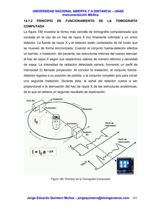 UUNNIIVVEERRSSIIDDAADD NNAACCIIOONNAALL AABBIIEERRTTAA YY AA DDIISSTTAANNCCIIAA –– UUNNAADD
IInnssttrruummeennttaacciióónn MMééddiiccaa
JJoorrggee EEdduuaarrddoo QQuuiinntteerroo MMuuññoozz –– jjoorrggeeqquuiinntteerroo@@bbiiooiinnggeenniieerrooss..ccoomm 181
14.1.2 PRINCIPIO DE FUNCIONAMIENTO DE LA TOMOGRAFÍA
COMPUTADA
La figura 180 muestra la forma más sencilla de tomografía computarizada que
consiste en el uso de un haz de rayos X (Io) finamente colimado y un único
detector. La fuente de rayos X y el detector están conectados de tal modo que
se mueven de forma sincronizada. Cuando el conjunto fuente-detector efectúa
un barrido, o traslación, del paciente, las estructuras internas del cuerpo atenúan
el haz de rayos X según sus respectivos valores de número atómico y densidad
de masa. La intensidad de radiación detectada variará, formando un perfil de
intensidad (I) llamado proyección. Al concluir la traslación, el conjunto fuente-
detector regresa a su posición de partida, y el conjunto completo gira para iniciar
una segunda traslación. Durante ésta, la señal del detector vuelve a ser
proporcional a la atenuación del haz de rayos X de las estructuras anatómicas,
de lo que se obtiene un segundo resultado de exploración.
Figura 180. Principio de la Tomografía Computada
 
