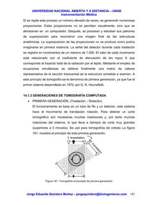 UUNNIIVVEERRSSIIDDAADD NNAACCIIOONNAALL AABBIIEERRTTAA YY AA DDIISSTTAANNCCIIAA –– UUNNAADD
IInnssttrruummeennttaacciióónn MMééddiiccaa
JJoorrggee EEdduuaarrddoo QQuuiinntteerroo MMuuññoozz –– jjoorrggeeqquuiinntteerroo@@bbiiooiinnggeenniieerrooss..ccoomm 182
Si se repite este proceso un número elevado de veces, se generarán numerosas
proyecciones. Estas proyecciones no se perciben visualmente, sino que se
almacenan en un computador. Después, se procesan y estudian sus patrones
de superposición para reconstruir una imagen final de las estructuras
anatómicas. La superposición de las proyecciones no se produce como podría
imaginarse en primera instancia. La señal del detector durante cada traslación
se registra en incrementos de un máximo de 1.000. El valor de cada incremento
está relacionado con el coeficiente de atenuación de los rayos X que
corresponde al trayecto total de la radiación por el tejido. Mediante el empleo de
ecuaciones simultáneas se obtiene finalmente una matriz de valores
representativa de la sección transversal de la estructura sometida a examen. A
este principio de tomografía se le denomina de primera generación, ya que fue el
primer sistema desarrollado en 1970, por G. N. Hounsfield.
14.1.3 GENERACIONES DE TOMOGRAFÍA COMPUTADA
• PRIMERA GENERACIÓN: (Traslación – Rotación)
El funcionamiento se basa en un tubo de Rx y un detector, este sistema
hace el movimiento de translación rotación. Para obtener un corte
tomográfico son necesarias muchas mediciones y, por tanto muchas
rotaciones del sistema, lo que lleva a tiempos de corte muy grandes
(superiores a 5 minutos). Se usó para tomografías de cráneo. La figura
181, muestra el principio de esta primera generación.
Figura 181. Tomografía computada de primera generación
 