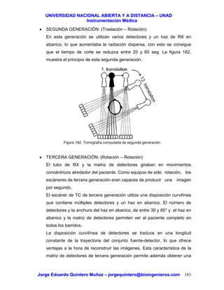 UUNNIIVVEERRSSIIDDAADD NNAACCIIOONNAALL AABBIIEERRTTAA YY AA DDIISSTTAANNCCIIAA –– UUNNAADD
IInnssttrruummeennttaacciióónn MMééddiiccaa
JJoorrggee EEdduuaarrddoo QQuuiinntteerroo MMuuññoozz –– jjoorrggeeqquuiinntteerroo@@bbiiooiinnggeenniieerrooss..ccoomm 183
• SEGUNDA GENERACIÓN: (Traslación – Rotación)
En esta generación se utilizan varios detectores y un haz de RX en
abanico, lo que aumentaba la radiación dispersa, con esto se consigue
que el tiempo de corte se reduzca entre 20 y 60 seg. La figura 182,
muestra el principio de esta segunda generación.
Figura 182. Tomografía computada de segunda generación
• TERCERA GENERACIÓN: (Rotación – Rotación)
El tubo de RX y la matriz de detectores giraban en movimientos
concéntricos alrededor del paciente. Como equipos de sólo rotación, los
escáneres de tercera generación eran capaces de producir una imagen
por segundo.
El escáner de TC de tercera generación utiliza una disposición curvilínea
que contiene múltiples detectores y un haz en abanico. El número de
detectores y la anchura del haz en abanico, de entre 30 y 60° y el haz en
abanico y la matriz de detectores permiten ver al paciente completo en
todos los barridos.
La disposición curvilínea de detectores se traduce en una longitud
constante de la trayectoria del conjunto fuente-detector, lo que ofrece
ventajas a la hora de reconstruir las imágenes. Esta característica de la
matriz de detectores de tercera generación permite además obtener una
 