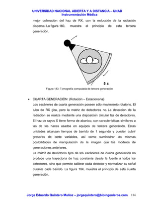 UUNNIIVVEERRSSIIDDAADD NNAACCIIOONNAALL AABBIIEERRTTAA YY AA DDIISSTTAANNCCIIAA –– UUNNAADD
IInnssttrruummeennttaacciióónn MMééddiiccaa
JJoorrggee EEdduuaarrddoo QQuuiinntteerroo MMuuññoozz –– jjoorrggeeqquuiinntteerroo@@bbiiooiinnggeenniieerrooss..ccoomm 184
mejor colimación del haz de RX, con la reducción de la radiación
dispersa. La figura 183, muestra el principio de esta tercera
generación.
Figura 183. Tomografía computada de tercera generación
• CUARTA GENERACIÓN: (Rotación – Estacionaria)
Los escáneres de cuarta generación poseen sólo movimiento rotatorio. El
tubo de RX gira, pero la matriz de detectores no. La detección de la
radiación se realiza mediante una disposición circular fija de detectores.
El haz de rayos X tiene forma de abanico, con características similares a
las de los haces usados en equipos de tercera generación. Estas
unidades alcanzan tiempos de barrido de 1 segundo y pueden cubrir
grosores de corte variables, así como suministrar las mismas
posibilidades de manipulación de la imagen que los modelos de
generaciones anteriores.
La matriz de detectores fijos de los escáneres de cuarta generación no
produce una trayectoria de haz constante desde la fuente a todos los
detectores, sino que permite calibrar cada detector y normalizar su señal
durante cada barrido. La figura 184, muestra el principio de esta cuarta
generación.
 
