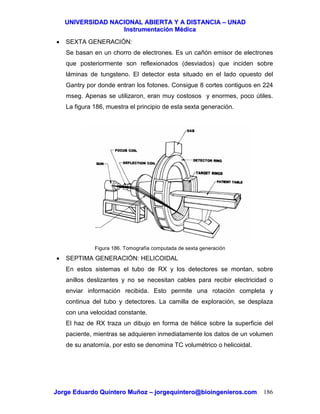 UUNNIIVVEERRSSIIDDAADD NNAACCIIOONNAALL AABBIIEERRTTAA YY AA DDIISSTTAANNCCIIAA –– UUNNAADD
IInnssttrruummeennttaacciióónn MMééddiiccaa
JJoorrggee EEdduuaarrddoo QQuuiinntteerroo MMuuññoozz –– jjoorrggeeqquuiinntteerroo@@bbiiooiinnggeenniieerrooss..ccoomm 186
• SEXTA GENERACIÓN:
Se basan en un chorro de electrones. Es un cañón emisor de electrones
que posteriormente son reflexionados (desviados) que inciden sobre
láminas de tungsteno. El detector esta situado en el lado opuesto del
Gantry por donde entran los fotones. Consigue 8 cortes contiguos en 224
mseg. Apenas se utilizaron, eran muy costosos y enormes, poco útiles.
La figura 186, muestra el principio de esta sexta generación.
Figura 186. Tomografía computada de sexta generación
• SEPTIMA GENERACIÓN: HELICOIDAL
En estos sistemas el tubo de RX y los detectores se montan, sobre
anillos deslizantes y no se necesitan cables para recibir electricidad o
enviar información recibida. Esto permite una rotación completa y
continua del tubo y detectores. La camilla de exploración, se desplaza
con una velocidad constante.
El haz de RX traza un dibujo en forma de hélice sobre la superficie del
paciente, mientras se adquieren inmediatamente los datos de un volumen
de su anatomía, por esto se denomina TC volumétrico o helicoidal.
 