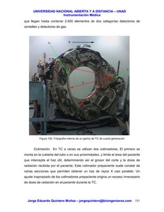 UUNNIIVVEERRSSIIDDAADD NNAACCIIOONNAALL AABBIIEERRTTAA YY AA DDIISSTTAANNCCIIAA –– UUNNAADD
IInnssttrruummeennttaacciióónn MMééddiiccaa
JJoorrggee EEdduuaarrddoo QQuuiinntteerroo MMuuññoozz –– jjoorrggeeqquuiinntteerroo@@bbiiooiinnggeenniieerrooss..ccoomm 191
que llegan hasta contener 2.400 elementos de dos categorías: detectores de
centelleo y detectores de gas.
Figura 192. Fotografía interna de un gantry de TC de cuarta generación
Colimación. En TC a veces se utilizan dos colimadores. El primero se
monta en la cubierta del tubo o en sus proximidades, y limita el área del paciente
que intercepta el haz útil, determinando así el grosor del corte y la dosis de
radiación recibida por el paciente. Este colimador prepaciente suele constar de
varias secciones que permiten obtener un haz de rayos X casi paralelo. Un
ajuste inapropiado de los colimadores prepaciente origina un exceso innecesario
de dosis de radiación en el paciente durante la TC.
 