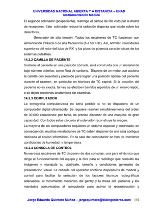 UUNNIIVVEERRSSIIDDAADD NNAACCIIOONNAALL AABBIIEERRTTAA YY AA DDIISSTTAANNCCIIAA –– UUNNAADD
IInnssttrruummeennttaacciióónn MMééddiiccaa
JJoorrggee EEdduuaarrddoo QQuuiinntteerroo MMuuññoozz –– jjoorrggeeqquuiinntteerroo@@bbiiooiinnggeenniieerrooss..ccoomm 192
El segundo colimador (pospaciente), restringe el campo de RX visto por la matriz
de receptores. Este colimador reduce la radiación dispersa que incide sobre los
detectores.
Generador de alta tensión. Todos los escáneres de TC funcionan con
alimentación trifásica o de alta frecuencia (5 a 50 KHz). Así, admiten velocidades
superiores del rotor del tubo de RX y los picos de potencia característicos de los
sistemas pulsátiles.
14.2.2 CAMILLA DE PACIENTE
Sostiene al paciente en una posición cómoda, está construida con un material de
bajo número atómico, como fibra de carbono. Dispone de un motor que acciona
la camilla con suavidad y precisión para lograr una posición óptima del paciente
durante el examen, en particular en técnicas de TC espiral. Si la posición del
paciente no es exacta, tal vez se efectúen barridos repetidos de un mismo tejido,
o se dejen secciones anatómicas sin examinar.
14.2.3 COMPUTADOR
La tomografía computarizada no sería posible si no se dispusiera de un
computador digital ultrarrápido. Se requiere resolver simultáneamente del orden
de 30.000 ecuaciones; por tanto, es preciso disponer de una máquina de gran
capacidad. Con todos estos cálculos el ordenador reconstruye la imagen.
La mayoría de los computadores requieren un entorno especial y controlado; en
consecuencia, muchas instalaciones de TC deben disponer de una sala contigua
dedicada al equipo informático. En la sala del computador se han de mantener
condiciones de humedad y temperatura.
14.2.4 CONSOLA DE CONTROL
Numerosos escáneres de TC disponen de dos consolas, una para el técnico que
dirige el funcionamiento del equipo y la otra para el radiólogo que consulta las
imágenes y manipula su contraste, tamaño y condiciones generales de
presentación visual. La consola del operador contiene dispositivos de medida y
control para facilitar la selección de los factores técnicos radiográficos
adecuados, el movimiento mecánico del gantry y la mesa del paciente y los
mandatos comunicados al computador para activar la reconstrucción y
 