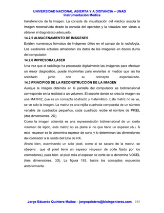 UUNNIIVVEERRSSIIDDAADD NNAACCIIOONNAALL AABBIIEERRTTAA YY AA DDIISSTTAANNCCIIAA –– UUNNAADD
IInnssttrruummeennttaacciióónn MMééddiiccaa
JJoorrggee EEdduuaarrddoo QQuuiinntteerroo MMuuññoozz –– jjoorrggeeqquuiinntteerroo@@bbiiooiinnggeenniieerrooss..ccoomm 193
transferencia de la imagen. La consola de visualización del médico acepta la
imagen reconstruida desde la consola del operador y la visualiza con vistas a
obtener el diagnóstico adecuado.
14.2.5 ALMACENAMIENTO DE IMÁGENES
Existen numerosos formatos de imágenes útiles en el campo de la radiología.
Los escáneres actuales almacenan los datos de las imágenes en discos duros
del computador.
14.2.6 IMPRESORA LASER
Una vez que el radiólogo ha procesado digitalmente las imágenes para efectuar
un mejor diagnostico, puede imprimirlas para enviarlas al medico que las ha
solicitado junto con su concepto especializado.
14.3 PRINCIPIOS DE LA RECONSTRUCCION DE LA IMAGEN
Aunque la imagen obtenida en la pantalla del computador es bidimensional
corresponde en la realidad a un volumen. El soporte donde se crea la imagen es
una MATRIZ, que es un concepto abstracto y matemático. Esta matriz no se ve,
se ve solo la imagen. La matriz es una rejilla cuadrada compuesta de un número
variable de cuadrados pequeños, cada cuadrado recibe el nombre de PIXEL
(dos dimensiones, 2D).
Como la imagen obtenida es una representación bidimensional de un cierto
volumen de tejido, esta matriz no es plana si no que tiene un espesor (ds). A
este espesor se le denomina espesor de corte y lo determinan las dimensiones
del colimador a la salida del tubo de RX.
Ahora bien, examinando un solo pixel, como si se sacara de la matriz, se
observa que el pixel tiene un espesor (espesor de corte fijado por los
colimadores), pues bien al pixel más el espesor de corte se le denomina VOXEL
(tres dimensiones, 3D). La figura 193, ilustra los conceptos expuestos
anteriormente.
 