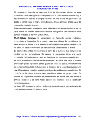 UUNNIIVVEERRSSIIDDAADD NNAACCIIOONNAALL AABBIIEERRTTAA YY AA DDIISSTTAANNCCIIAA –– UUNNAADD
IInnssttrruummeennttaacciióónn MMééddiiccaa
JJoorrggee EEdduuaarrddoo QQuuiinntteerroo MMuuññoozz –– jjoorrggeeqquuiinntteerroo@@bbiiooiinnggeenniieerrooss..ccoomm 195
El computador después de computar toda la información, otorga un valor
numérico a cada pixel (que se corresponde con el coeficiente de atenuación), a
este número del pixel se le asigna un color en una escala de grises que va
desde el blanco hasta el negro, teniéndose una amplia gama de grises capaz de
representar cualquier imagen.
Para crear la imagen, se necesita saber todos los coeficientes de atenuación de
cada uno de los voxeles de la matriz del corte tomográfico. Este cálculo se hace
por dos métodos, el iterativo y el analítico.
14.3.1 Método Iterativo: El computador va haciendo sumas verticales,
horizontales y diagonales de la matriz, hasta que obtiene la coincidencia de
todos los datos. No se puede reconstruir la imagen hasta que se tengan todos
los datos, es decir el coeficiente de atenuación de cada voxel de la matriz.
Se estiman las celdas de una matriz a partir de la suma de sus componentes
medida en las proyecciones. Se supone la proyección como una suma
ponderada de los elementos y se trata de estimar los pesos correspondientes.
Se inicia asumiendo todas las celdas de la matriz en ceros y se toma la primera
proyección que se reparte en partes iguales en todas las celdas. Posteriormente
se compara el resultado de la suma en la dirección de la segunda proyección. Si
hay diferencias se reparten equitativamente en las celdas correspondientes. Se
continúa de la misma manera hasta considerar todas las proyecciones. Se
finaliza así la primera iteración. El procedimiento se repite otra vez desde la
primera iteración y se itera hasta obtener un resultado con la resolución
numérica deseada.
La figura 195, muestra la matriz y la formula para calcular el valor estimado del
coeficiente de atenuación de cada voxel.
 