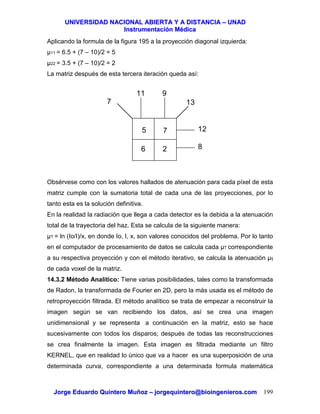 UUNNIIVVEERRSSIIDDAADD NNAACCIIOONNAALL AABBIIEERRTTAA YY AA DDIISSTTAANNCCIIAA –– UUNNAADD
IInnssttrruummeennttaacciióónn MMééddiiccaa
JJoorrggee EEdduuaarrddoo QQuuiinntteerroo MMuuññoozz –– jjoorrggeeqquuiinntteerroo@@bbiiooiinnggeenniieerrooss..ccoomm 199
Aplicando la formula de la figura 195 a la proyección diagonal izquierda:
µ11 = 6.5 + (7 – 10)/2 = 5
µ22 = 3.5 + (7 – 10)/2 = 2
La matriz después de esta tercera iteración queda así:
Obsérvese como con los valores hallados de atenuación para cada píxel de esta
matriz cumple con la sumatoria total de cada una de las proyecciones, por lo
tanto esta es la solución definitiva.
En la realidad la radiación que llega a cada detector es la debida a la atenuación
total de la trayectoria del haz. Esta se calcula de la siguiente manera:
µT = ln (Io/I)/x, en donde Io, I, x, son valores conocidos del problema. Por lo tanto
en el computador de procesamiento de datos se calcula cada µT correspondiente
a su respectiva proyección y con el método iterativo, se calcula la atenuación µij
de cada voxel de la matriz.
14.3.2 Método Analítico: Tiene varias posibilidades, tales como la transformada
de Radon, la transformada de Fourier en 2D, pero la más usada es el método de
retroproyección filtrada. El método analítico se trata de empezar a reconstruir la
imagen según se van recibiendo los datos, así se crea una imagen
unidimensional y se representa a continuación en la matriz, esto se hace
sucesivamente con todos los disparos; después de todas las reconstrucciones
se crea finalmente la imagen. Esta imagen es filtrada mediante un filtro
KERNEL, que en realidad lo único que va a hacer es una superposición de una
determinada curva, correspondiente a una determinada formula matemática
5
11
6
7
2
9
12
8
137
 