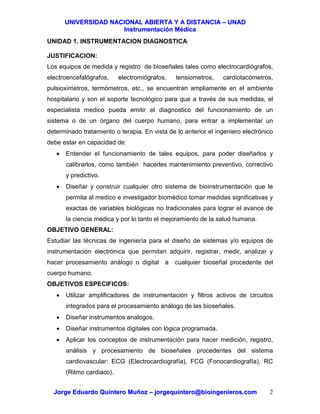 UUNNIIVVEERRSSIIDDAADD NNAACCIIOONNAALL AABBIIEERRTTAA YY AA DDIISSTTAANNCCIIAA –– UUNNAADD
IInnssttrruummeennttaacciióónn MMééddiiccaa
JJoorrggee EEdduuaarrddoo QQuuiinntteerroo MMuuññoozz –– jjoorrggeeqquuiinntteerroo@@bbiiooiinnggeenniieerrooss..ccoomm 2
UNIDAD 1. INSTRUMENTACION DIAGNOSTICA
JUSTIFICACION:
Los equipos de medida y registro de bioseñales tales como electrocardiógrafos,
electroencefalógrafos, electromiógrafos, tensiometros, cardiotacómetros,
pulsioxímetros, termómetros, etc., se encuentran ampliamente en el ambiente
hospitalario y son el soporte tecnológico para que a través de sus medidas, el
especialista medico pueda emitir el diagnostico del funcionamiento de un
sistema o de un órgano del cuerpo humano, para entrar a implementar un
determinado tratamiento o terapia. En vista de lo anterior el ingeniero electrónico
debe estar en capacidad de:
• Entender el funcionamiento de tales equipos, para poder diseñarlos y
calibrarlos, como también hacerles mantenimiento preventivo, correctivo
y predictivo.
• Diseñar y construir cualquier otro sistema de bioinstrumentación que le
permita al medico e investigador biomédico tomar medidas significativas y
exactas de variables biológicas no tradicionales para lograr el avance de
la ciencia medica y por lo tanto el mejoramiento de la salud humana.
OBJETIVO GENERAL:
Estudiar las técnicas de ingeniería para el diseño de sistemas y/o equipos de
instrumentación electrónica que permitan adquirir, registrar, medir, analizar y
hacer procesamiento análogo o digital a cualquier bioseñal procedente del
cuerpo humano.
OBJETIVOS ESPECIFICOS:
• Utilizar amplificadores de instrumentación y filtros activos de circuitos
integrados para el procesamiento análogo de las bioseñales.
• Diseñar instrumentos analogos.
• Diseñar instrumentos digitales con lógica programada.
• Aplicar los conceptos de instrumentación para hacer medición, registro,
análisis y procesamiento de bioseñales procedentes del sistema
cardiovascular: ECG (Electrocardiografía), FCG (Fonocardiografía), RC
(Ritmo cardiaco).
 