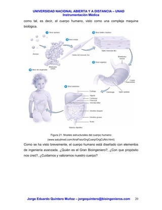 UUNNIIVVEERRSSIIDDAADD NNAACCIIOONNAALL AABBIIEERRTTAA YY AA DDIISSTTAANNCCIIAA –– UUNNAADD
IInnssttrruummeennttaacciióónn MMééddiiccaa
JJoorrggee EEdduuaarrddoo QQuuiinntteerroo MMuuññoozz –– jjoorrggeeqquuiinntteerroo@@bbiiooiinnggeenniieerrooss..ccoomm 20
como tal, es decir, el cuerpo humano, visto como una compleja maquina
biológica.
Figura 21. Niveles estructurales del cuerpo humano
(www.saludmed.com/AnaFisio/OrgCuerp/OrgCuNiv.html)
Como se ha visto brevemente, el cuerpo humano está diseñado con elementos
de ingeniería avanzada. ¿Quién es el Gran Bioingeniero?, ¿Con que propósito
nos creó?, ¿Cuidamos y valoramos nuestro cuerpo?
 