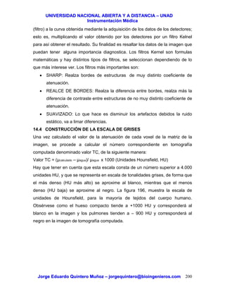 UUNNIIVVEERRSSIIDDAADD NNAACCIIOONNAALL AABBIIEERRTTAA YY AA DDIISSTTAANNCCIIAA –– UUNNAADD
IInnssttrruummeennttaacciióónn MMééddiiccaa
JJoorrggee EEdduuaarrddoo QQuuiinntteerroo MMuuññoozz –– jjoorrggeeqquuiinntteerroo@@bbiiooiinnggeenniieerrooss..ccoomm 200
(filtro) a la curva obtenida mediante la adquisición de los datos de los detectores;
esto es, multiplicando el valor obtenido por los detectores por un filtro Kelnel
para así obtener el resultado. Su finalidad es resaltar los datos de la imagen que
puedan tener alguna importancia diagnostica. Los filtros Kernel son formulas
matemáticas y hay distintos tipos de filtros, se seleccionan dependiendo de lo
que más interese ver. Los filtros más importantes son:
• SHARP: Realza bordes de estructuras de muy distinto coeficiente de
atenuación.
• REALCE DE BORDES: Realza la diferencia entre bordes, realza más la
diferencia de contraste entre estructuras de no muy distinto coeficiente de
atenuación.
• SUAVIZADO: Lo que hace es disminuir los artefactos debidos la ruido
estático, va a limar diferencias.
14.4 CONSTRUCCIÓN DE LA ESCALA DE GRISES
Una vez calculado el valor de la atenuación de cada voxel de la matriz de la
imagen, se procede a calcular el número correspondiente en tomografía
computada denominado valor TC, de la siguiente manera:
Valor TC = (µcalculado – µagua)/ µagua x 1000 (Unidades Hounsfield, HU)
Hay que tener en cuenta que esta escala consta de un número superior a 4.000
unidades HU, y que se representa en escala de tonalidades grises, de forma que
el más denso (HU más alto) se aproxime al blanco, mientras que el menos
denso (HU baja) se aproxime al negro. La figura 196, muestra la escala de
unidades de Hounsfield, para la mayoría de tejidos del cuerpo humano.
Obsérvese como el hueso compacto tiende a +1000 HU y corresponderá al
blanco en la imagen y los pulmones tienden a – 900 HU y corresponderá al
negro en la imagen de tomografía computada.
 