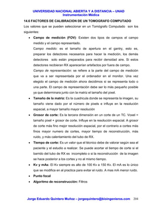 UUNNIIVVEERRSSIIDDAADD NNAACCIIOONNAALL AABBIIEERRTTAA YY AA DDIISSTTAANNCCIIAA –– UUNNAADD
IInnssttrruummeennttaacciióónn MMééddiiccaa
JJoorrggee EEdduuaarrddoo QQuuiinntteerroo MMuuññoozz –– jjoorrggeeqquuiinntteerroo@@bbiiooiinnggeenniieerrooss..ccoomm 204
14.6 FACTORES DE CALIBRACION DE UN TOMOGRAFO COMPUTADO
Los valores que se pueden seleccionar en un Tomógrafo Computado son los
siguientes:
• Campo de medición (FOV): Existen dos tipos de campos el campo
medido y el campo representado.
Campo medido: es el tamaño de apertura en el gantry, esto es,
preparar los detectores necesarios para hacer la medición, los demás
detectores solo están preparados para recibir densidad aire. Si estos
detectores recibieran RX aparecerían artefactos por fuera de campo.
Campo de representación: se refiere a la parte del campo de medición
que va a ser representada por el ordenador en el monitor. Una vez
elegido el campo de medición ahora decidimos si se representa todo o
una parte. El campo de representación debe ser lo más pequeño posible
ya que determinara junto con la matriz el tamaño del pixel.
• Tamaño de la matriz: Es la cuadricula donde se representa la imagen, su
tamaño viene dado por el número de pixels e influye en la resolución
espacial, a mayor tamaño mayor resolución
• Grosor de corte: Es la tercera dimensión en un corte de un TC. Voxel =
tamaño pixel + grosor de corte. Influye en la resolución espacial. A grosor
de corte más fino mejor resolución espacial, por el contrario a cortes más
finos mayor numero de cortes, mayor tiempo de reconstrucción, más
ruido, y más calentamiento del tubo de RX.
• Tiempo de corte: Es un valor que el técnico debe de valorar según sea el
paciente y el estudio a realizar. Se puede acortar el tiempo de corte si el
barrido del tubo de RX es incompleto o si la reconstrucción de la imagen
se hace posterior a los cortes y no al mismo tiempo.
• Kv y mAs: El Kv siempre es alto de 100 Kv a 150 Kv. El mA es lo único
que se modifica en al practica para evitar el ruido. A mas mA menor ruido.
• Punto focal
• Algoritmo de reconstrucción: Filtros
 
