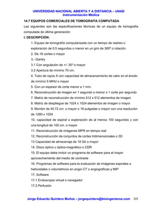 UUNNIIVVEERRSSIIDDAADD NNAACCIIOONNAALL AABBIIEERRTTAA YY AA DDIISSTTAANNCCIIAA –– UUNNAADD
IInnssttrruummeennttaacciióónn MMééddiiccaa
JJoorrggee EEdduuaarrddoo QQuuiinntteerroo MMuuññoozz –– jjoorrggeeqquuiinntteerroo@@bbiiooiinnggeenniieerrooss..ccoomm 205
14.7 EQUIPOS COMERCIALES DE TOMOGRAFÍA COMPUTADA
Las siguientes son las especificaciones técnicas de un equipo de tomografía
computada de última generación:
I. DESCRIPCIÓN:
1. Equipo de tomografía computarizada con un tiempo de rastreo o
exploración de 0.5 segundos o menor en un giro de 360º o rotación
2. De 16 cortes o mayor
3.- Gantry
3.1 Con angulación de +/- 30º o mayor
3.2 Apertura de mínimo 70 cm.
4. Tubo de rayos X con capacidad de almacenamiento de calor en el ánodo
de mínimo 5 MHU o mayor
5. Con un espesor de corte menor a 1 mm.
6. Reconstrucción de imagen en 1 segundo o menor o 1 corte por segundo
7. Matriz de reconstrucción de mínimo 512 x 512 elementos de imagen
8. Matriz de despliegue de 1024 x 1024 elementos de imagen o mayor
9. Monitor de 45.72 cm. o mayor o 18 pulgadas o mayor con una resolución
de 1280 x 1024
10. capacidad de espiral o exploración de al menos 100 segundos y con
una longitud de 100 cm. o mayor
11. Reconstrucción de imágenes MPR en tiempo real
12. Reconstrucción de conjuntos de cortes tridimensionales o 3D
13 Capacidad de almacenaje de 18 Gb o mayor
14. Disco óptico u óptico-magnético o CDR
15. El equipo debe incluir un programa de software para el mayor
aprovechamiento del medio de contraste
16. Programas de software para la evaluación de imágenes espirales o
helicoidales o volumétricos en angio CT o angiográficas y MIP
17. Software
17.1 Endoscopia virtual o navegador
17.2 Perfusión
 