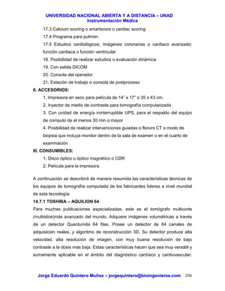 UUNNIIVVEERRSSIIDDAADD NNAACCIIOONNAALL AABBIIEERRTTAA YY AA DDIISSTTAANNCCIIAA –– UUNNAADD
IInnssttrruummeennttaacciióónn MMééddiiccaa
JJoorrggee EEdduuaarrddoo QQuuiinntteerroo MMuuññoozz –– jjoorrggeeqquuiinntteerroo@@bbiiooiinnggeenniieerrooss..ccoomm 206
17.3 Calcium scoring o smartscore o cardiac scoring
17.4 Programa para pulmón
17.5 Estudios cardiológicos; imágenes coronarias o cardiaco avanzado;
función cardiaca o función ventricular
18. Posibilidad de realizar estudios o evaluación dinámica
19. Con salida DICOM
20. Consola del operador
21. Estación de trabajo o consola de postproceso
II. ACCESORIOS:
1. Impresora en seco para película de 14” x 17” o 35 x 43 cm.
2. Inyector de medio de contraste para tomografía computarizada
3. Con unidad de energía ininterruptible UPS, para el respaldo del equipo
de computo de al menos 30 min o mayor
4. Posibilidad de realizar intervenciones guiadas o floruro CT o modo de
biopsia que incluya monitor dentro de la sala de examen o en el cuarto de
examinación
III. CONSUMIBLES:
1. Disco óptico u óptico magnético o CDR
2. Película para la impresora
A continuación se describirá de manera resumida las características técnicas de
los equipos de tomografía computada de los fabricantes líderes a nivel mundial
de esta tecnología:
14.7.1 TOSHIBA – AQUILION 64
Para muchas publicaciones especializadas, este es el tomógrafo multicorte
(multislice)más avanzado del mundo. Adquiere imágenes volumétricas a través
de un detector Quantumde 64 filas. Posee un detector de 64 canales de
adquisición reales, y algoritmo de reconstrucción 3D. Su detector produce alta
velocidad, alta resolución de imagen, con muy buena resolución de bajo
contraste a la dosis mas baja. Estas características hacen que sea muy versátil y
sumamente aplicable en el ámbito del diagnóstico cardíaco y cardiovascular.
 
