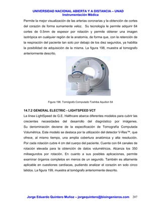 UUNNIIVVEERRSSIIDDAADD NNAACCIIOONNAALL AABBIIEERRTTAA YY AA DDIISSTTAANNCCIIAA –– UUNNAADD
IInnssttrruummeennttaacciióónn MMééddiiccaa
JJoorrggee EEdduuaarrddoo QQuuiinntteerroo MMuuññoozz –– jjoorrggeeqquuiinntteerroo@@bbiiooiinnggeenniieerrooss..ccoomm 207
Permite la mejor visualización de las arterias coronarias y la obtención de cortes
del corazón de forma sumamente veloz. Su tecnología le permite adquirir 64
cortes de 0.5mm de espesor por rotación y permite obtener una imagen
isotrópica en cualquier región de la anatomía, de forma que, con la retención de
la respiración del paciente tan solo por debajo de los diez segundos, ya habilita
la posibilidad de adquisición de la misma. La figura 198, muestra al tomografo
anteriormente descrito.
Figura 198. Tomógrafo Computado Toshiba Aquilion 64
14.7.2 GENERAL ELECTRIC - LIGHTSPEED VCT
La línea LightSpeed de G.E. Halthcare abarca diferentes modelos para cubrir las
crecientes necesidades del desarrollo del diagnóstico por imágenes.
Su denominación deviene de la especificación de Tomografía Computada
Volumétrica. Este modelo se destaca por la utilización del detector V-Res™, que
ofrece, al mismo tiempo, una amplia cobertura anatómica y alta resolución.
Por cada rotación cubre 4 cm del cuerpo del paciente. Cuenta con 64 canales de
rotación elevada para la obtención de datos volumétricos. Alcanza los 350
milisegundos por rotación. En cuanto a sus posibles aplicaciones, permite
examinar órganos completos en menos de un segundo. También es altamente
aplicable en cuestiones cardíacas, pudiendo analizar el corazón en solo cinco
latidos. La figura 199, muestra al tomógrafo anteriormente descrito.
 