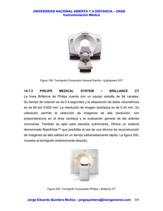 UUNNIIVVEERRSSIIDDAADD NNAACCIIOONNAALL AABBIIEERRTTAA YY AA DDIISSTTAANNCCIIAA –– UUNNAADD
IInnssttrruummeennttaacciióónn MMééddiiccaa
JJoorrggee EEdduuaarrddoo QQuuiinntteerroo MMuuññoozz –– jjoorrggeeqquuiinntteerroo@@bbiiooiinnggeenniieerrooss..ccoomm 208
Figura 199. Tomógrafo Computado General Electric - Lightspeed VCT
14.7.3 PHILIPS MEDICAL SYSTEM – BRILLANCE CT
La línea Brillance de Philips cuenta con un equipo estrella de 64 canales.
Su tiempo de rotación es de 0.4 segundos y la adquisición de datos volumétricos
es de 64 por 0.625 mm. La resolución de imagen isotrópica es de 0.34 mm. Su
utilización permite la obtención de imágenes de alta resolución, con
preponderancia en el área cardiaca y la evaluación general de las arterias
coronarias. También es apto para estudios pulmonares. Ofrece un sistema
denominado RapidView™ que posibilita el uso de una técnica de reconstrucción
de imágenes de alta calidad en un tiempo extremadamente rápido. La figura 200,
muestra al tomógrafo anteriormente descrito.
Figura 200. Tomógrafo Computado Phillips – Brillance CT
 