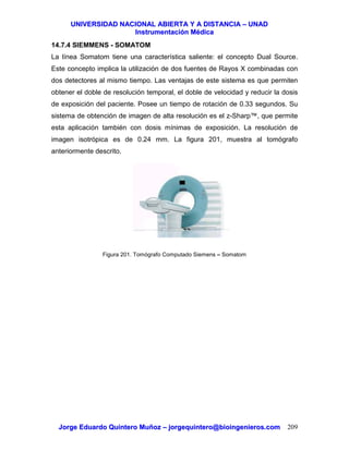 UUNNIIVVEERRSSIIDDAADD NNAACCIIOONNAALL AABBIIEERRTTAA YY AA DDIISSTTAANNCCIIAA –– UUNNAADD
IInnssttrruummeennttaacciióónn MMééddiiccaa
JJoorrggee EEdduuaarrddoo QQuuiinntteerroo MMuuññoozz –– jjoorrggeeqquuiinntteerroo@@bbiiooiinnggeenniieerrooss..ccoomm 209
14.7.4 SIEMMENS - SOMATOM
La línea Somatom tiene una característica saliente: el concepto Dual Source.
Este concepto implica la utilización de dos fuentes de Rayos X combinadas con
dos detectores al mismo tiempo. Las ventajas de este sistema es que permiten
obtener el doble de resolución temporal, el doble de velocidad y reducir la dosis
de exposición del paciente. Posee un tiempo de rotación de 0.33 segundos. Su
sistema de obtención de imagen de alta resolución es el z-Sharp™, que permite
esta aplicación también con dosis mínimas de exposición. La resolución de
imagen isotrópica es de 0.24 mm. La figura 201, muestra al tomógrafo
anteriormente descrito.
Figura 201. Tomógrafo Computado Siemens – Somatom
 