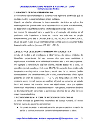 UUNNIIVVEERRSSIIDDAADD NNAACCIIOONNAALL AABBIIEERRTTAA YY AA DDIISSTTAANNCCIIAA –– UUNNAADD
IInnssttrruummeennttaacciióónn MMééddiiccaa
JJoorrggee EEdduuaarrddoo QQuuiinntteerroo MMuuññoozz –– jjoorrggeeqquuiinntteerroo@@bbiiooiinnggeenniieerrooss..ccoomm 21
2. PRINCIPIOS DE BIOINSTRUMENTACIÓN
Se denomina bioinstrumentación a la rama de la ingeniería electrónica que se
dedica a medir y registrar señales de origen biológico.
Cuando se diseñan sistemas de instrumentación biomédica se aplican los
mismos principios y limitaciones de la instrumentación industrial. Adicionalmente,
se debe tener en cuenta la anatomía y la fisiología del cuerpo humano.
Así mismo, la seguridad para el paciente y el operador del equipo es el
parámetro más importante a tener en cuenta, aun más que su propio
funcionamiento, para ello la COMISION ELECTROTÉCNICA INTERNACIONAL
(IEC), es quien regula a nivel internacional las normas que deben cumplir todos
los equipos biomédicos. (Normas IEC 601.1 - 601.2)
2.1 OBJETIVOS DE LA BIOINSTRUMENTACIÓN DIAGNOSTICA
Ayudar al médico y al investigador a idear formas de obtener medidas de
bioseñales provenientes del ser humano vivo que sean confiables y
significativas. Confiables en el sentido que la medida sea lo mas exacta posible.
Por ejemplo la temperatura corporal externa, medida debajo de la axila, se
considera normal cuando su nivel es de 37.5 °C. Un aumento de un grado en la
temperatura se diagnostica como fiebre y en el caso de un neonato (recién
nacido) esta es una condición critica, por lo tanto, si el termómetro clínico digital
presenta un error de exactitud de – 1.0 °C una temperatura de 38.5 °C la
mostraría como normal, cuando en realidad el bebé se encuentra es estado
febril. Así mismo, las medidas deben ser significativas, para que aporten
información importante al especialista medico. Por ejemplo, diseñar un sistema
de bioinstrumentación para medir la permitividad eléctrica de las uñas no tiene
mayor relevancia clínica.
2.2 CONDICIONES EN LA TOMA DE MEDICIONES FISIOLOGICAS
Al tomar medidas de parámetros importantes del cuerpo humano, se deben
tener en cuenta las siguientes condiciones:
• No poner en peligro la vida del paciente: ya que se perdería la razón de
ser de la bioinstrumentación, contribuir al mejoramiento de la salud.
 