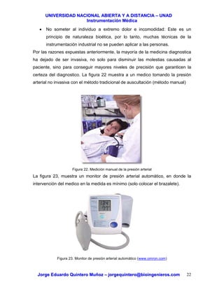 UUNNIIVVEERRSSIIDDAADD NNAACCIIOONNAALL AABBIIEERRTTAA YY AA DDIISSTTAANNCCIIAA –– UUNNAADD
IInnssttrruummeennttaacciióónn MMééddiiccaa
JJoorrggee EEdduuaarrddoo QQuuiinntteerroo MMuuññoozz –– jjoorrggeeqquuiinntteerroo@@bbiiooiinnggeenniieerrooss..ccoomm 22
• No someter al individuo a extremo dolor e incomodidad: Este es un
principio de naturaleza bioética, por lo tanto, muchas técnicas de la
instrumentación industrial no se pueden aplicar a las personas.
Por las razones expuestas anteriormente, la mayoría de la medicina diagnostica
ha dejado de ser invasiva, no solo para disminuir las molestias causadas al
paciente, sino para conseguir mayores niveles de precisión que garanticen la
certeza del diagnostico. La figura 22 muestra a un medico tomando la presión
arterial no invasiva con el método tradicional de auscultación (método manual)
Figura 22. Medición manual de la presión arterial
La figura 23, muestra un monitor de presión arterial automático, en donde la
intervención del medico en la medida es mínimo (solo colocar el brazalete).
Figura 23. Monitor de presión arterial automático (www.omron.com)
 