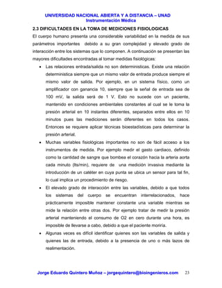 UUNNIIVVEERRSSIIDDAADD NNAACCIIOONNAALL AABBIIEERRTTAA YY AA DDIISSTTAANNCCIIAA –– UUNNAADD
IInnssttrruummeennttaacciióónn MMééddiiccaa
JJoorrggee EEdduuaarrddoo QQuuiinntteerroo MMuuññoozz –– jjoorrggeeqquuiinntteerroo@@bbiiooiinnggeenniieerrooss..ccoomm 23
2.3 DIFICULTADES EN LA TOMA DE MEDICIONES FISIOLOGICAS
El cuerpo humano presenta una considerable variabilidad en la medida de sus
parámetros importantes debido a su gran complejidad y elevado grado de
interacción entre los sistemas que lo componen. A continuación se presentan las
mayores dificultades encontradas al tomar medidas fisiológicas:
• Las relaciones entrada/salida no son deterministicas. Existe una relación
deterministica siempre que un mismo valor de entrada produce siempre el
mismo valor de salida. Por ejemplo, en un sistema físico, como un
amplificador con ganancia 10, siempre que la señal de entrada sea de
100 mV, la salida será de 1 V. Esto no sucede con un paciente,
mantenido en condiciones ambientales constantes al cual se le toma la
presión arterial en 10 instantes diferentes, separados entre ellos en 10
minutos pues las mediciones serán diferentes en todos los casos.
Entonces se requiere aplicar técnicas bioestadísticas para determinar la
presión arterial.
• Muchas variables fisiológicas importantes no son de fácil acceso a los
instrumentos de medida. Por ejemplo medir el gasto cardiaco, definido
como la cantidad de sangre que bombea el corazón hacia la arteria aorta
cada minuto (lts/min), requiere de una medición invasiva mediante la
introducción de un catéter en cuya punta se ubica un sensor para tal fin,
lo cual implica un procedimiento de riesgo.
• El elevado grado de interacción entre las variables, debido a que todos
los sistemas del cuerpo se encuentran interrelacionados, hace
prácticamente imposible mantener constante una variable mientras se
mide la relación entre otras dos. Por ejemplo tratar de medir la presión
arterial manteniendo el consumo de O2 en cero durante una hora, es
imposible de llevarse a cabo, debido a que el paciente moriría.
• Algunas veces es difícil identificar quienes son las variables de salida y
quienes las de entrada, debido a la presencia de uno o más lazos de
realimentación.
 