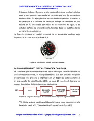 UUNNIIVVEERRSSIIDDAADD NNAACCIIOONNAALL AABBIIEERRTTAA YY AA DDIISSTTAANNCCIIAA –– UUNNAADD
IInnssttrruummeennttaacciióónn MMééddiiccaa
JJoorrggee EEdduuaarrddoo QQuuiinntteerroo MMuuññoozz –– jjoorrggeeqquuiinntteerroo@@bbiiooiinnggeenniieerrooss..ccoomm 25
• Indicador Análogo: Convierte la información electrónica en algo inteligible
para el ser humano, que pueda ser percibido por uno de sus sentidos
(vista u oído). Por ejemplo si se esta midiendo temperatura la diferencia
de potencial a la entrada del indicador análogo se convierte en una
lectura en ºC presentada por medio de un voltímetro de aguja. Si se
estudian señales de fonocardiografía, la salida debe ser audible a través
de parlantes o auriculares.
La figura 24 muestra un modelo comercial de un termómetro análogo, cuyo
diagrama de bloques se acaba de explicar.
Figura 24. Termómetro Análogo (www.autosale.es)
2.4.2 BIOINSTRUMENTO DIGITAL CON LOGICA CABLEADA
Se considera que un bioinstrumento es digital con lógica cableada cuando no
utiliza microcontroladores, ni microprocesadores, que son circuitos integrados
programables y se presenta la información en un display de siete segmentos o
en una pantalla de cristal liquido (LCD). La figura 25 muestra el diagrama de
bloques de este tipo de bioinstrumentos electrónicos.
Figura 25. Diagrama de bloques de un bioinstrumento digital con lógica cableada
• Y(t): Señal análoga eléctrica debidamente tratada y que es proporcional a
la señal a medir X(t). (Véase la ubicación de Y(t) en la figura 23)
CADCAD DECODIFI-
CADOR
DECODIFI-
CADOR
DRIVER DE
DISPLAY
DRIVER DE
DISPLAY
INDICADOR
DIGITAL
INDICADOR
DIGITAL
Y(t)Y(t)
 