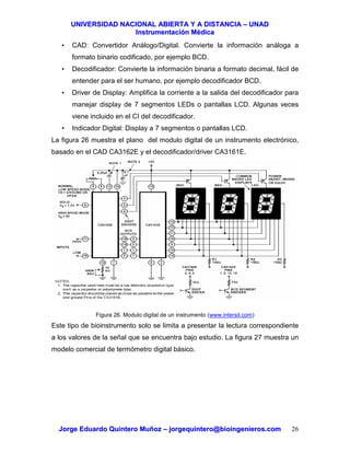 UUNNIIVVEERRSSIIDDAADD NNAACCIIOONNAALL AABBIIEERRTTAA YY AA DDIISSTTAANNCCIIAA –– UUNNAADD
IInnssttrruummeennttaacciióónn MMééddiiccaa
JJoorrggee EEdduuaarrddoo QQuuiinntteerroo MMuuññoozz –– jjoorrggeeqquuiinntteerroo@@bbiiooiinnggeenniieerrooss..ccoomm 26
• CAD: Convertidor Análogo/Digital. Convierte la información análoga a
formato binario codificado, por ejemplo BCD.
• Decodificador: Convierte la información binaria a formato decimal, fácil de
entender para el ser humano, por ejemplo decodificador BCD.
• Driver de Display: Amplifica la corriente a la salida del decodificador para
manejar display de 7 segmentos LEDs o pantallas LCD. Algunas veces
viene incluido en el CI del decodificador.
• Indicador Digital: Display a 7 segmentos o pantallas LCD.
La figura 26 muestra el plano del modulo digital de un instrumento electrónico,
basado en el CAD CA3162E y el decodificador/driver CA3161E.
Figura 26. Modulo digital de un instrumento (www.intersil.com)
Este tipo de bioinstrumento solo se limita a presentar la lectura correspondiente
a los valores de la señal que se encuentra bajo estudio. La figura 27 muestra un
modelo comercial de termómetro digital básico.
 