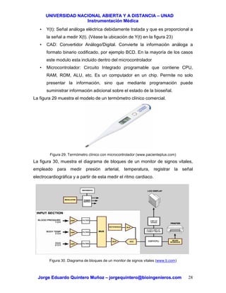 UUNNIIVVEERRSSIIDDAADD NNAACCIIOONNAALL AABBIIEERRTTAA YY AA DDIISSTTAANNCCIIAA –– UUNNAADD
IInnssttrruummeennttaacciióónn MMééddiiccaa
JJoorrggee EEdduuaarrddoo QQuuiinntteerroo MMuuññoozz –– jjoorrggeeqquuiinntteerroo@@bbiiooiinnggeenniieerrooss..ccoomm 28
• Y(t): Señal análoga eléctrica debidamente tratada y que es proporcional a
la señal a medir X(t). (Véase la ubicación de Y(t) en la figura 23)
• CAD: Convertidor Análogo/Digital. Convierte la información análoga a
formato binario codificado, por ejemplo BCD. En la mayoría de los casos
este modulo esta incluido dentro del microcontrolador
• Microcontrolador: Circuito Integrado programable que contiene CPU,
RAM, ROM, ALU, etc. Es un computador en un chip. Permite no solo
presentar la información, sino que mediante programación puede
suministrar información adicional sobre el estado de la bioseñal.
La figura 29 muestra el modelo de un termómetro clínico comercial.
Figura 29. Termómetro clínico con microcontrolador (www.pacienteplus.com)
La figura 30, muestra el diagrama de bloques de un monitor de signos vitales,
empleado para medir presión arterial, temperatura, registrar la señal
electrocardiográfica y a partir de esta medir el ritmo cardiaco.
Figura 30. Diagrama de bloques de un monitor de signos vitales (www.ti.com)
 