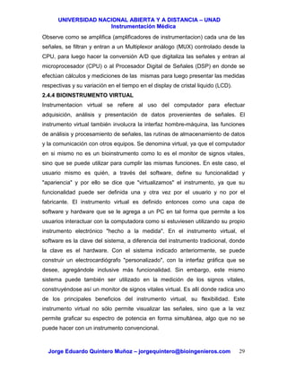 UUNNIIVVEERRSSIIDDAADD NNAACCIIOONNAALL AABBIIEERRTTAA YY AA DDIISSTTAANNCCIIAA –– UUNNAADD
IInnssttrruummeennttaacciióónn MMééddiiccaa
JJoorrggee EEdduuaarrddoo QQuuiinntteerroo MMuuññoozz –– jjoorrggeeqquuiinntteerroo@@bbiiooiinnggeenniieerrooss..ccoomm 29
Observe como se amplifica (amplificadores de instrumentacion) cada una de las
señales, se filtran y entran a un Multiplexor análogo (MUX) controlado desde la
CPU, para luego hacer la conversión A/D que digitaliza las señales y entran al
microprocesador (CPU) o al Procesador Digital de Señales (DSP) en donde se
efectúan cálculos y mediciones de las mismas para luego presentar las medidas
respectivas y su variación en el tiempo en el display de cristal liquido (LCD).
2.4.4 BIOINSTRUMENTO VIRTUAL
Instrumentacion virtual se refiere al uso del computador para efectuar
adquisición, análisis y presentación de datos provenientes de señales. El
instrumento virtual también involucra la interfaz hombre-máquina, las funciones
de análisis y procesamiento de señales, las rutinas de almacenamiento de datos
y la comunicación con otros equipos. Se denomina virtual, ya que el computador
en si mismo no es un bioinstrumento como lo es el monitor de signos vitales,
sino que se puede utilizar para cumplir las mismas funciones. En este caso, el
usuario mismo es quién, a través del software, define su funcionalidad y
"apariencia" y por ello se dice que "virtualizamos" el instrumento, ya que su
funcionalidad puede ser definida una y otra vez por el usuario y no por el
fabricante. El instrumento virtual es definido entonces como una capa de
software y hardware que se le agrega a un PC en tal forma que permite a los
usuarios interactuar con la computadora como si estuviesen utilizando su propio
instrumento electrónico "hecho a la medida". En el instrumento virtual, el
software es la clave del sistema, a diferencia del instrumento tradicional, donde
la clave es el hardware. Con el sistema indicado anteriormente, se puede
construir un electrocardiógrafo "personalizado", con la interfaz gráfica que se
desee, agregándole inclusive más funcionalidad. Sin embargo, este mismo
sistema puede también ser utilizado en la medición de los signos vitales,
construyéndose así un monitor de signos vitales virtual. Es allí donde radica uno
de los principales beneficios del instrumento virtual, su flexibilidad. Este
instrumento virtual no sólo permite visualizar las señales, sino que a la vez
permite graficar su espectro de potencia en forma simultánea, algo que no se
puede hacer con un instrumento convencional.
 