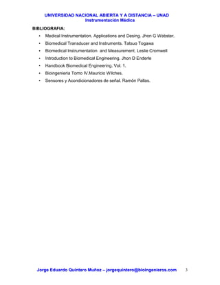 UUNNIIVVEERRSSIIDDAADD NNAACCIIOONNAALL AABBIIEERRTTAA YY AA DDIISSTTAANNCCIIAA –– UUNNAADD
IInnssttrruummeennttaacciióónn MMééddiiccaa
JJoorrggee EEdduuaarrddoo QQuuiinntteerroo MMuuññoozz –– jjoorrggeeqquuiinntteerroo@@bbiiooiinnggeenniieerrooss..ccoomm 3
BIBLIOGRAFIA:
• Medical Instrumentation. Applications and Desing. Jhon G Webster.
• Biomedical Transducer and Instruments. Tatsuo Togawa
• Biomedical Instrumentation and Measurement. Leslie Cromwell
• Introduction to Biomedical Engineering. Jhon D Enderle
• Handbook Biomedical Engineering. Vol. 1.
• Bioingenieria Tomo IV.Mauricio Wilches.
• Sensores y Acondicionadores de señal. Ramón Pallas.
 