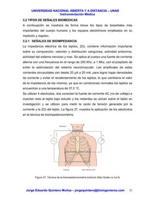 UUNNIIVVEERRSSIIDDAADD NNAACCIIOONNAALL AABBIIEERRTTAA YY AA DDIISSTTAANNCCIIAA –– UUNNAADD
IInnssttrruummeennttaacciióónn MMééddiiccaa
JJoorrggee EEdduuaarrddoo QQuuiinntteerroo MMuuññoozz –– jjoorrggeeqquuiinntteerroo@@bbiiooiinnggeenniieerrooss..ccoomm 33
3.2 TIPOS DE SEÑALES BIOMEDICAS
A continuación se mostrará de forma breve los tipos de bioseñales más
importantes del cuerpo humano y los equipos electrónicos empleados en su
medición y registro.
3.2.1 SEÑALES DE BIOIMPEDANCIA
La impedancia eléctrica de los tejidos, Z(t), contiene información importante
sobre su composición, volumen y distribución sanguínea, actividad endocrina,
actividad del sistema nervioso y mas. Se aplica al cuerpo una fuente de corriente
alterna con una frecuencia en el rango de 200 Khz. a 1 Mhz, con el propósito de
evitar la estimulación del sistema neuromuscular. Las amplitudes de estas
corrientes sinusoidales van desde 20 µA a 20 mA, para lograr bajas densidades
de corriente y evitar el recalentamiento de los tejidos, lo que cambiaría el valor
de la impedancia de los mismos, ya que en condiciones normales los tejidos se
encuentran a una temperatura de 37.5 °C.
Se utilizan 4 electrodos, dos conectan la fuente de corriente AC (no de voltaje) e
inyectan esta al tejido bajo estudio y los restantes se ubican sobre el tejido en
investigación y se utilizan para medir la caída de tensión generada por la
corriente y la Z(t) del tejido. La figura 37, muestra la aplicación de los electrodos
en la técnica de bioimpedanciometría.
Figura 37. Técnica de la bioimpedanciometría torácica (http://butler.cc.tut.fi)
 
