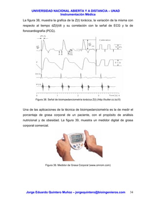 UUNNIIVVEERRSSIIDDAADD NNAACCIIOONNAALL AABBIIEERRTTAA YY AA DDIISSTTAANNCCIIAA –– UUNNAADD
IInnssttrruummeennttaacciióónn MMééddiiccaa
JJoorrggee EEdduuaarrddoo QQuuiinntteerroo MMuuññoozz –– jjoorrggeeqquuiinntteerroo@@bbiiooiinnggeenniieerrooss..ccoomm 34
La figura 38, muestra la grafica de la Z(t) torácica, la variación de la misma con
respecto al tiempo dZ(t)/dt y su correlación con la señal de ECG y la de
fonocardiografía (PCG).
Figura 38. Señal de bioimpedanciometría torácica Z(t) (http://butler.cc.tut.fi)
Una de las aplicaciones de la técnica de bioimpedanciometría es la de medir el
porcentaje de grasa corporal de un paciente, con el propósito de análisis
nutricional y de obesidad. La figura 39, muestra un medidor digital de grasa
corporal comercial.
Figura 39. Medidor de Grasa Corporal (www.omrom.com)
 