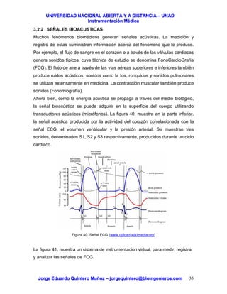 UUNNIIVVEERRSSIIDDAADD NNAACCIIOONNAALL AABBIIEERRTTAA YY AA DDIISSTTAANNCCIIAA –– UUNNAADD
IInnssttrruummeennttaacciióónn MMééddiiccaa
JJoorrggee EEdduuaarrddoo QQuuiinntteerroo MMuuññoozz –– jjoorrggeeqquuiinntteerroo@@bbiiooiinnggeenniieerrooss..ccoomm 35
3.2.2 SEÑALES BIOACUSTICAS
Muchos fenómenos biomédicos generan señales acústicas. La medición y
registro de estas suministran información acerca del fenómeno que lo produce.
Por ejemplo, el flujo de sangre en el corazón o a través de las válvulas cardiacas
genera sonidos típicos, cuya técnica de estudio se denomina FonoCardioGrafía
(FCG). El flujo de aire a través de las vías aéreas superiores e inferiores también
produce ruidos acústicos, sonidos como la tos, ronquidos y sonidos pulmonares
se utilizan extensamente en medicina. La contracción muscular también produce
sonidos (Fonomiografía).
Ahora bien, como la energía acústica se propaga a través del medio biológico,
la señal bioacústica se puede adquirir en la superficie del cuerpo utilizando
transductores acústicos (micrófonos). La figura 40, muestra en la parte inferior,
la señal acústica producida por la actividad del corazón correlacionada con la
señal ECG, el volumen ventricular y la presión arterial. Se muestran tres
sonidos, denominados S1, S2 y S3 respectivamente, producidos durante un ciclo
cardiaco.
Figura 40. Señal FCG (www.upload.wikimedia.org)
La figura 41, muestra un sistema de instrumentacion virtual, para medir, registrar
y analizar las señales de FCG.
 