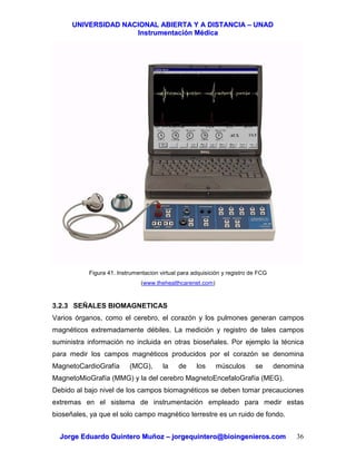UUNNIIVVEERRSSIIDDAADD NNAACCIIOONNAALL AABBIIEERRTTAA YY AA DDIISSTTAANNCCIIAA –– UUNNAADD
IInnssttrruummeennttaacciióónn MMééddiiccaa
JJoorrggee EEdduuaarrddoo QQuuiinntteerroo MMuuññoozz –– jjoorrggeeqquuiinntteerroo@@bbiiooiinnggeenniieerrooss..ccoomm 36
Figura 41. Instrumentacion virtual para adquisición y registro de FCG
(www.thehealthcarenet.com)
3.2.3 SEÑALES BIOMAGNETICAS
Varios órganos, como el cerebro, el corazón y los pulmones generan campos
magnéticos extremadamente débiles. La medición y registro de tales campos
suministra información no incluida en otras bioseñales. Por ejemplo la técnica
para medir los campos magnéticos producidos por el corazón se denomina
MagnetoCardioGrafía (MCG), la de los músculos se denomina
MagnetoMioGrafía (MMG) y la del cerebro MagnetoEncefaloGrafía (MEG).
Debido al bajo nivel de los campos biomagnéticos se deben tomar precauciones
extremas en el sistema de instrumentación empleado para medir estas
bioseñales, ya que el solo campo magnético terrestre es un ruido de fondo.
 