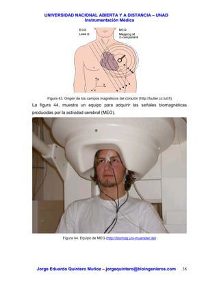 UUNNIIVVEERRSSIIDDAADD NNAACCIIOONNAALL AABBIIEERRTTAA YY AA DDIISSTTAANNCCIIAA –– UUNNAADD
IInnssttrruummeennttaacciióónn MMééddiiccaa
JJoorrggee EEdduuaarrddoo QQuuiinntteerroo MMuuññoozz –– jjoorrggeeqquuiinntteerroo@@bbiiooiinnggeenniieerrooss..ccoomm 38
Figura 43. Origen de los campos magnéticos del corazón (http://butler.cc.tut.fi)
La figura 44, muestra un equipo para adquirir las señales biomagnéticas
producidas por la actividad cerebral (MEG).
Figura 44. Equipo de MEG (http://biomag.uni-muenster.de)
 