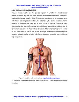 UUNNIIVVEERRSSIIDDAADD NNAACCIIOONNAALL AABBIIEERRTTAA YY AA DDIISSTTAANNCCIIAA –– UUNNAADD
IInnssttrruummeennttaacciióónn MMééddiiccaa
JJoorrggee EEdduuaarrddoo QQuuiinntteerroo MMuuññoozz –– jjoorrggeeqquuiinntteerroo@@bbiiooiinnggeenniieerrooss..ccoomm 39
3.2.4 SEÑALES BIOMECANICAS
Incluyen todas aquellas señales que se originan de una función mecánica del
cuerpo humano. Algunas de estas señales son el desplazamiento, velocidad,
aceleración, fuerza, presión, flujo. El fenómeno mecánico, no se propaga, como
si lo hacen los campos magnéticos, los eléctricos y las ondas acústicas. Por lo
general, la medición se hace en el sitio exacto donde se origina la señal
biomecánica. La figura 45 muestra la medición de la presión arterial aortica de
forma no invasiva mediante el clásico brazalete. El examen de la presión arterial
se usa para medir la fuerza con la que la sangre está siendo bombeada por el
corazón a través de las arterias y la fuerza de éstas a medida que resisten el
flujo sanguíneo.
Figura 45. Medición de la presión arterial (http://healthlibrary.epnet.com)
La figura 46, muestra la señal de presión ventricular, medida mediante método
invasivo.
 