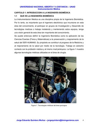 UUNNIIVVEERRSSIIDDAADD NNAACCIIOONNAALL AABBIIEERRTTAA YY AA DDIISSTTAANNCCIIAA –– UUNNAADD
IInnssttrruummeennttaacciióónn MMééddiiccaa
JJoorrggee EEdduuaarrddoo QQuuiinntteerroo MMuuññoozz –– jjoorrggeeqquuiinntteerroo@@bbiiooiinnggeenniieerrooss..ccoomm 4
CAPITULO 1. INTRODUCCION A LA INGENIERÍA BIOMÉDICA
1.1 QUE ES LA INGENIERÍA BIOMÉDICA
La Instrumentacion Medica es una disciplina propia de la Ingeniería Biomédica.
Por lo tanto, es importante que el ingeniero electrónico que incursione en esta
área del conocimiento, al participar en grupos de Investigación y Desarrollo de
tecnologías medicas o trabaje instalando y manteniendo estos equipos, tenga
una visión general de esta área tan importante del conocimiento.
Se puede entonces definir la Ingeniería Biomédica como la aplicación de las
Ciencias Exactas (Física y Matemáticas) a la preservación y mejoramiento de la
salud del SER HUMANO. Su propósito es contribuir al progreso de la Medicina y
al mejoramiento de la salud por medio de la tecnología. Trabaja en estrecho
contacto con la profesión médica y al mismo nivel jerárquico. La figura 1 muestra
algunas tecnologías médicas utilizadas en el área de cirugía.
Figura 1. Tecnologías médicas del área quirúrgica
 
