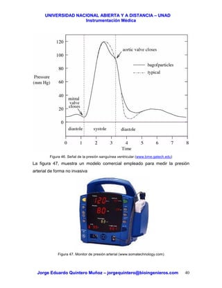 UUNNIIVVEERRSSIIDDAADD NNAACCIIOONNAALL AABBIIEERRTTAA YY AA DDIISSTTAANNCCIIAA –– UUNNAADD
IInnssttrruummeennttaacciióónn MMééddiiccaa
JJoorrggee EEdduuaarrddoo QQuuiinntteerroo MMuuññoozz –– jjoorrggeeqquuiinntteerroo@@bbiiooiinnggeenniieerrooss..ccoomm 40
Figura 46. Señal de la presión sanguínea ventricular (www.bme.gatech.edu)
La figura 47, muestra un modelo comercial empleado para medir la presión
arterial de forma no invasiva
Figura 47. Monitor de presión arterial (www.somatechnology.com)
 