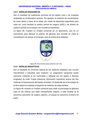UUNNIIVVEERRSSIIDDAADD NNAACCIIOONNAALL AABBIIEERRTTAA YY AA DDIISSTTAANNCCIIAA –– UUNNAADD
IInnssttrruummeennttaacciióónn MMééddiiccaa
JJoorrggee EEdduuaarrddoo QQuuiinntteerroo MMuuññoozz –– jjoorrggeeqquuiinntteerroo@@bbiiooiinnggeenniieerrooss..ccoomm 41
3.2.5 SEÑALES BIOQUIMICAS
Son el resultado de mediciones químicas de los tejidos vivos o de muestras
analizadas en el laboratorio químico. Por ejemplo, la medición de concentración
de iones dentro y fuera de la célula, por medio de electrodos específicos para
cada ion, como también la presión parcial de oxígeno (pO2) y de dióxido de
carbono (pCO2) en la sangre o en el sistema respiratorio.
La figura 48, muestra un modelo comercial de un glucómetro, que es un
instrumento para efectuar el examen de glicemia que consiste en medir la
concentración de azúcar en la sangre, para el control de la diabetes.
Figura 48. Glucometro (www.sanborns.com.mx)
3.3.6 SEÑALES BIOOPTICAS
Son el resultado de funciones ópticas de los sistemas biológicos que ocurren
naturalmente o inducidas para medición. La oxigenación sanguínea puede
estimarse midiendo la luz transmitida y reflejada por los tejidos a distintas
longitudes de onda. Puede obtenerse información importante acerca del feto
midiendo la fluorescencia del líquido amniótico. El desarrollo de la tecnología de
la fibra óptica ha ampliado el espectro de medición de estas señales.
La figura 49, muestra un modelo comercial para medir el porcentaje de glóbulos
rojos en las arterias que están transportando oxigeno, a esta variable se le
denomina saturación de oxigeno (SpO2) y el equipo se denomina oxímetro de
pulso.
 