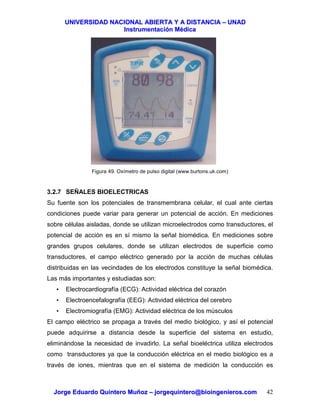 UUNNIIVVEERRSSIIDDAADD NNAACCIIOONNAALL AABBIIEERRTTAA YY AA DDIISSTTAANNCCIIAA –– UUNNAADD
IInnssttrruummeennttaacciióónn MMééddiiccaa
JJoorrggee EEdduuaarrddoo QQuuiinntteerroo MMuuññoozz –– jjoorrggeeqquuiinntteerroo@@bbiiooiinnggeenniieerrooss..ccoomm 42
Figura 49. Oxímetro de pulso digital (www.burtons.uk.com)
3.2.7 SEÑALES BIOELECTRICAS
Su fuente son los potenciales de transmembrana celular, el cual ante ciertas
condiciones puede variar para generar un potencial de acción. En mediciones
sobre células aisladas, donde se utilizan microelectrodos como transductores, el
potencial de acción es en sí mismo la señal biomédica. En mediciones sobre
grandes grupos celulares, donde se utilizan electrodos de superficie como
transductores, el campo eléctrico generado por la acción de muchas células
distribuidas en las vecindades de los electrodos constituye la señal biomédica.
Las más importantes y estudiadas son:
• Electrocardiografía (ECG): Actividad eléctrica del corazón
• Electroencefalografía (EEG): Actividad eléctrica del cerebro
• Electromiografía (EMG): Actividad eléctrica de los músculos
El campo eléctrico se propaga a través del medio biológico, y así el potencial
puede adquirirse a distancia desde la superficie del sistema en estudio,
eliminándose la necesidad de invadirlo. La señal bioeléctrica utiliza electrodos
como transductores ya que la conducción eléctrica en el medio biológico es a
través de iones, mientras que en el sistema de medición la conducción es
 